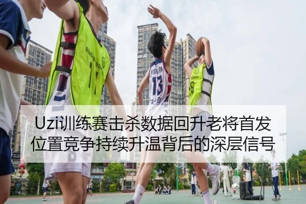 Uzi训练赛击杀数据回升老将首发位置竞争持续升温背后的深层信号