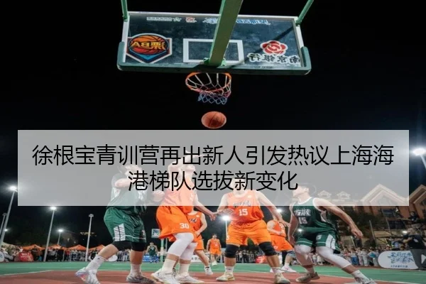 徐根宝青训营再出新人引发热议上海海港梯队选拔新变化